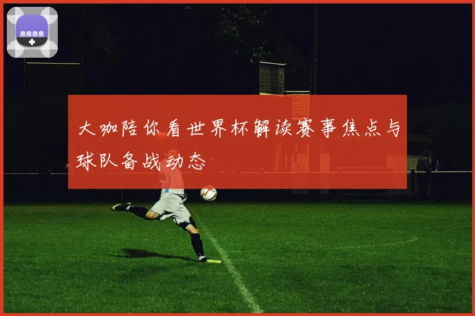 大咖陪你看世界杯解读赛事焦点与球队备战动态