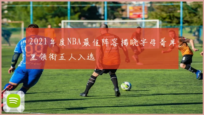 2021年度NBA最佳阵容揭晓字母哥库里领衔五人入选