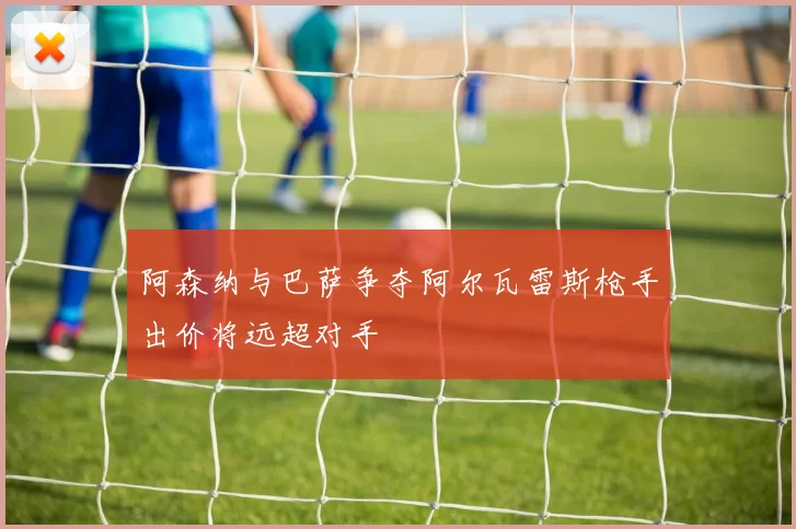 阿森纳与巴萨争夺阿尔瓦雷斯枪手出价将远超对手