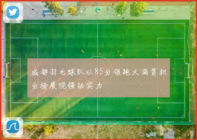 成都羽毛球队以85分领跑大满贯积分榜展现强劲实力