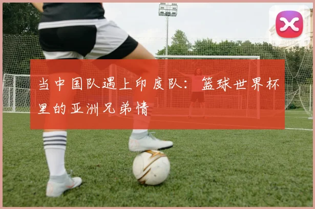 当中国队遇上印度队：篮球世界杯里的亚洲兄弟情